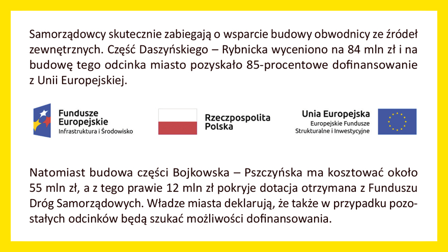 Samorządowcy skutecznie zabiegają o wsparcie budowy obwodnicy ze źródeł zewnętrznych. Część Daszyńskiego - Rybnicka wyceniono na 84 mln zł i na budowę tego odcinka miasto pozyskało 85-procentowe dofinansowanie z Unii europejskiej. Natomiast budowa część Bojkowska - Pszczyńska ma kosztować około 55 mln zł, a z tego prawie 12 mln zł pokryje dotacja otrzymana z Funduszu Dróg samorządowych. Władze miasta deklarują, że także w przypadku pozostałych odcinków będą szukać możliwości dofinansowania. 